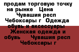 продам торговую точку на рынке › Цена ­ 160 - Чувашия респ., Чебоксары г. Одежда, обувь и аксессуары » Женская одежда и обувь   . Чувашия респ.,Чебоксары г.